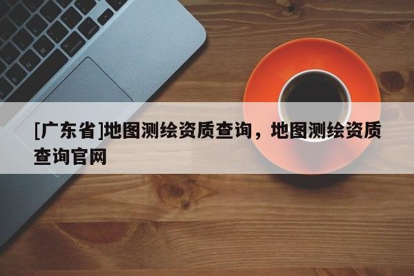 [广东省]地图测绘资质查询，地图测绘资质查询官网
