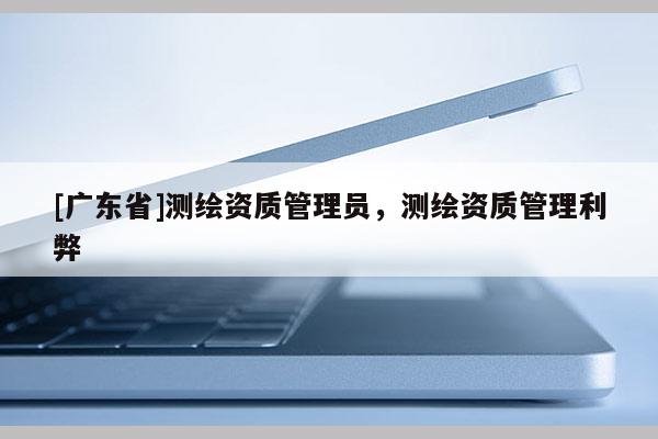[广东省]测绘资质管理员，测绘资质管理利弊
