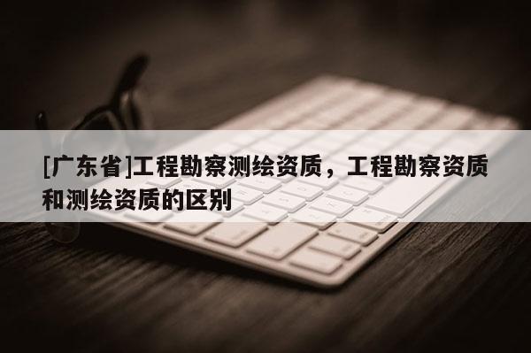 [广东省]工程勘察测绘资质，工程勘察资质和测绘资质的区别