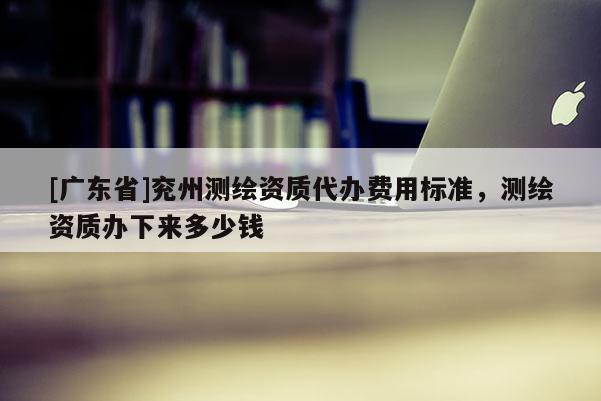 [广东省]兖州测绘资质代办费用标准，测绘资质办下来多少钱