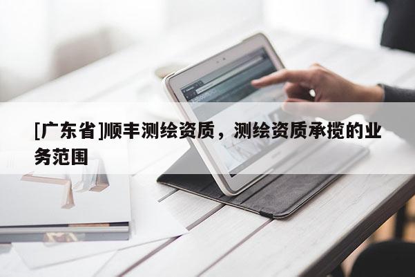 [广东省]顺丰测绘资质，测绘资质承揽的业务范围