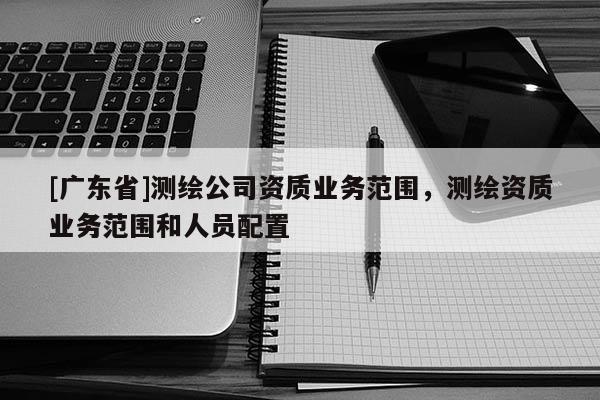 [广东省]测绘公司资质业务范围，测绘资质业务范围和人员配置