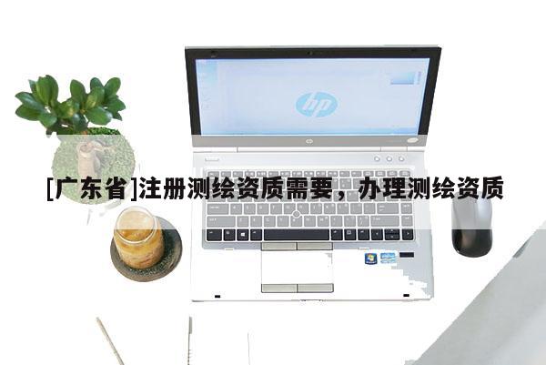 [广东省]注册测绘资质需要，办理测绘资质