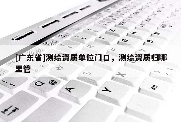 [广东省]测绘资质单位门口，测绘资质归哪里管