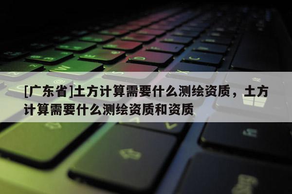 [广东省]土方计算需要什么测绘资质，土方计算需要什么测绘资质和资质