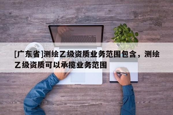 [广东省]测绘乙级资质业务范围包含，测绘乙级资质可以承揽业务范围