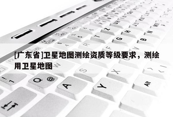 [广东省]卫星地图测绘资质等级要求，测绘用卫星地图