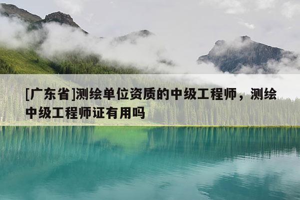 [广东省]测绘单位资质的中级工程师，测绘中级工程师证有用吗