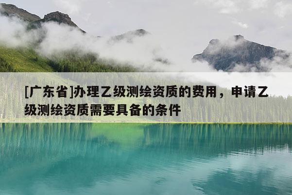 [广东省]办理乙级测绘资质的费用，申请乙级测绘资质需要具备的条件