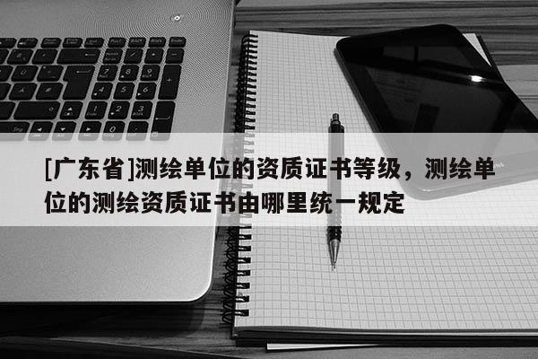 [广东省]测绘单位的资质证书等级，测绘单位的测绘资质证书由哪里统一规定