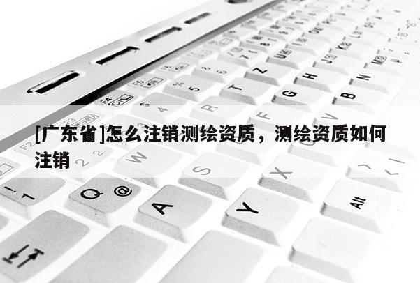 [广东省]怎么注销测绘资质，测绘资质如何注销