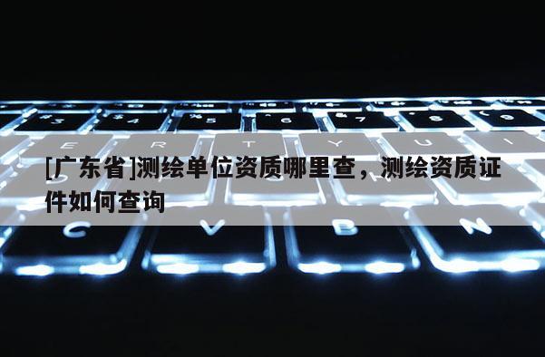[广东省]测绘单位资质哪里查，测绘资质证件如何查询