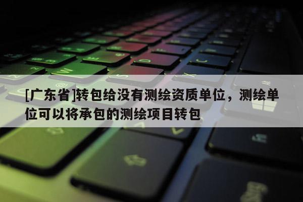 [广东省]转包给没有测绘资质单位，测绘单位可以将承包的测绘项目转包