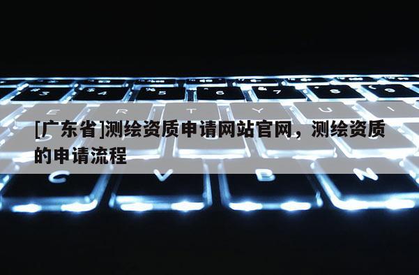 [广东省]测绘资质申请网站官网，测绘资质的申请流程