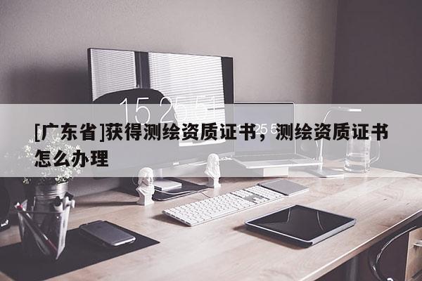 [广东省]获得测绘资质证书，测绘资质证书怎么办理
