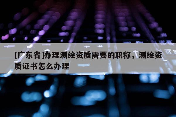 [广东省]办理测绘资质需要的职称，测绘资质证书怎么办理