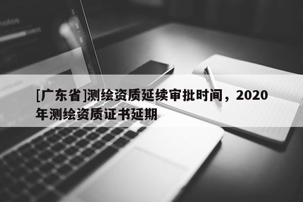 [广东省]测绘资质延续审批时间，2020年测绘资质证书延期