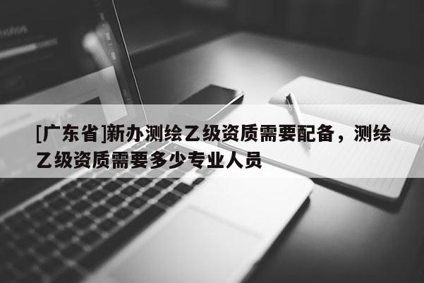 [广东省]新办测绘乙级资质需要配备，测绘乙级资质需要多少专业人员