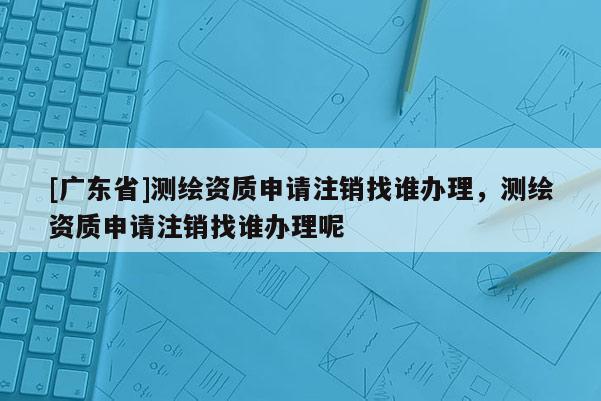 [广东省]测绘资质申请注销找谁办理，测绘资质申请注销找谁办理呢