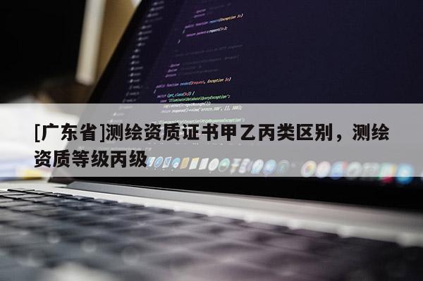 [广东省]测绘资质证书甲乙丙类区别，测绘资质等级丙级