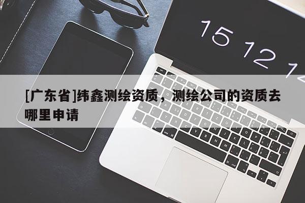 [广东省]纬鑫测绘资质，测绘公司的资质去哪里申请