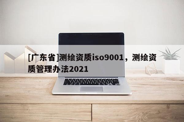 [广东省]测绘资质iso9001，测绘资质管理办法2021