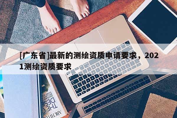 [广东省]最新的测绘资质申请要求，2021测绘资质要求