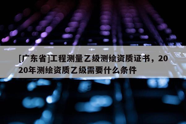 [广东省]工程测量乙级测绘资质证书，2020年测绘资质乙级需要什么条件