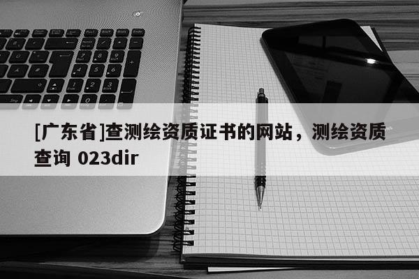[广东省]查测绘资质证书的网站，测绘资质查询 023dir