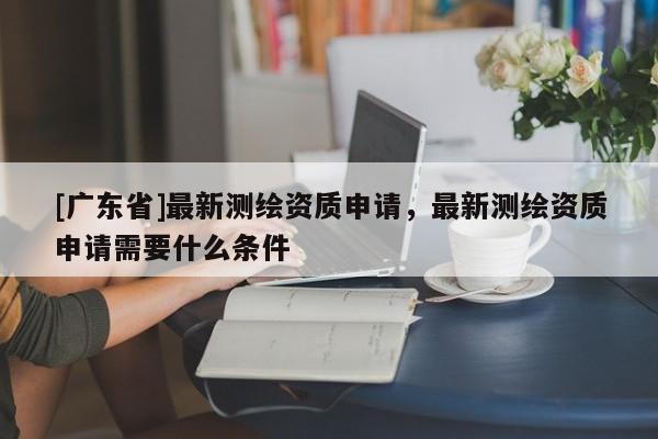 [广东省]最新测绘资质申请，最新测绘资质申请需要什么条件