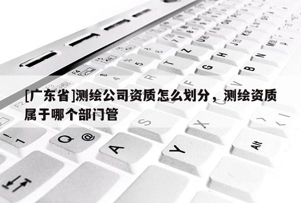 [广东省]测绘公司资质怎么划分，测绘资质属于哪个部门管