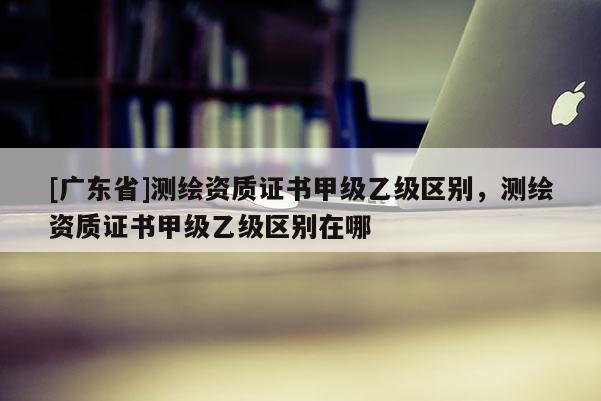 [广东省]测绘资质证书甲级乙级区别，测绘资质证书甲级乙级区别在哪