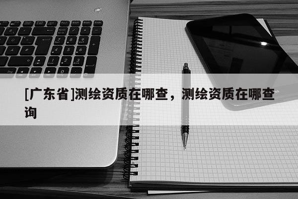 [广东省]测绘资质在哪查，测绘资质在哪查询