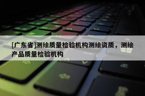 [广东省]测绘质量检验机构测绘资质，测绘产品质量检验机构
