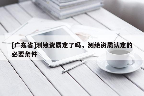 [广东省]测绘资质定了吗，测绘资质认定的必要条件