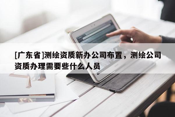 [广东省]测绘资质新办公司布置，测绘公司资质办理需要些什么人员