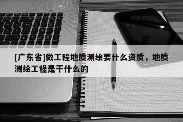 [广东省]做工程地质测绘要什么资质，地质测绘工程是干什么的