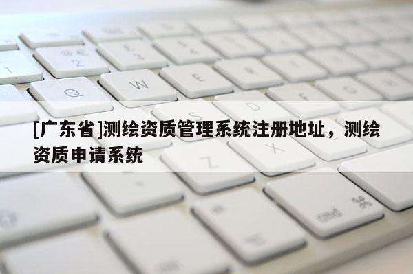 [广东省]测绘资质管理系统注册地址，测绘资质申请系统
