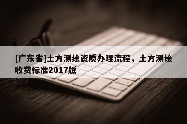 [广东省]土方测绘资质办理流程，土方测绘收费标准2017版