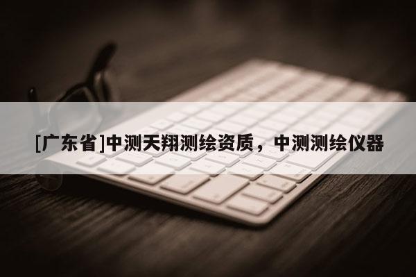 [广东省]中测天翔测绘资质，中测测绘仪器