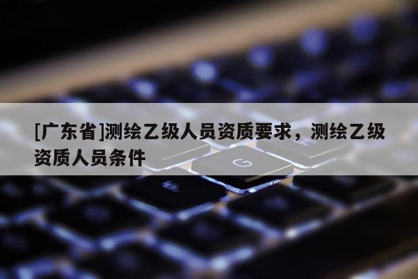 [广东省]测绘乙级人员资质要求，测绘乙级资质人员条件