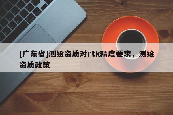 [广东省]测绘资质对rtk精度要求，测绘资质政策