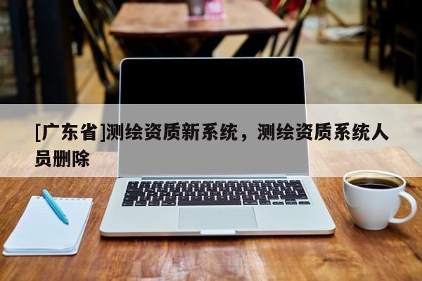 [广东省]测绘资质新系统，测绘资质系统人员删除