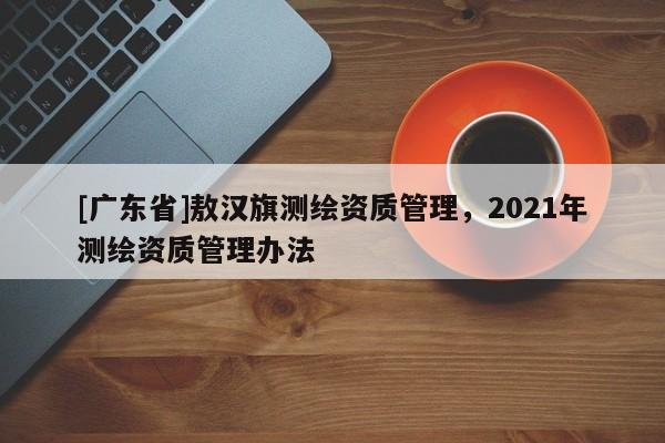 [广东省]敖汉旗测绘资质管理，2021年测绘资质管理办法