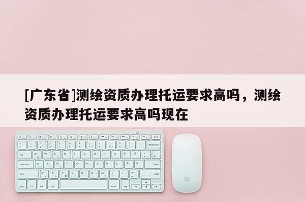 [广东省]测绘资质办理托运要求高吗，测绘资质办理托运要求高吗现在