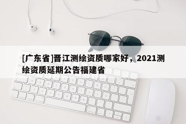 [广东省]晋江测绘资质哪家好，2021测绘资质延期公告福建省