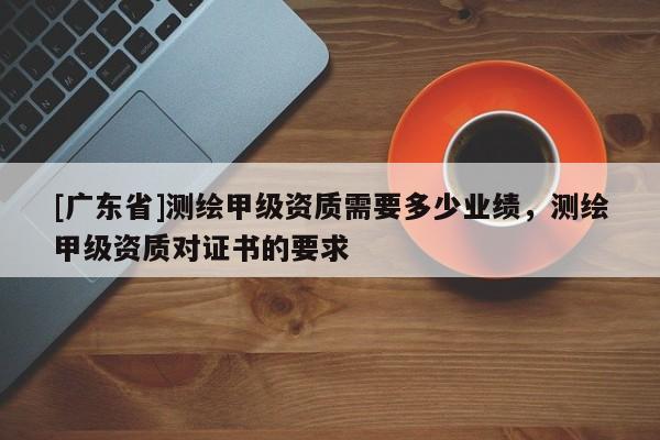 [广东省]测绘甲级资质需要多少业绩，测绘甲级资质对证书的要求