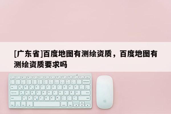 [广东省]百度地图有测绘资质，百度地图有测绘资质要求吗