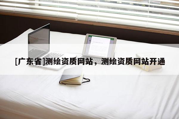 [广东省]测绘资质网站，测绘资质网站开通