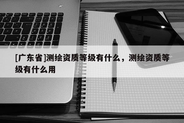 [广东省]测绘资质等级有什么，测绘资质等级有什么用